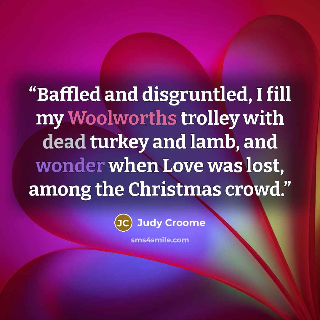 “Baffled and disgruntled, I fill my Woolworths trolley with dead turkey and lamb, and wonder when Love was lost, among the Christmas crowd.” quote by Judy Croome