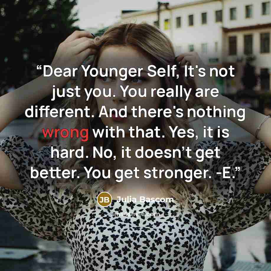 “Dear Younger Self, It's not just you. You really are different. And there's nothing wrong with that. Yes, it is hard. No, it doesn't get better. You get stronger. -E.” quote by Julia Bascom