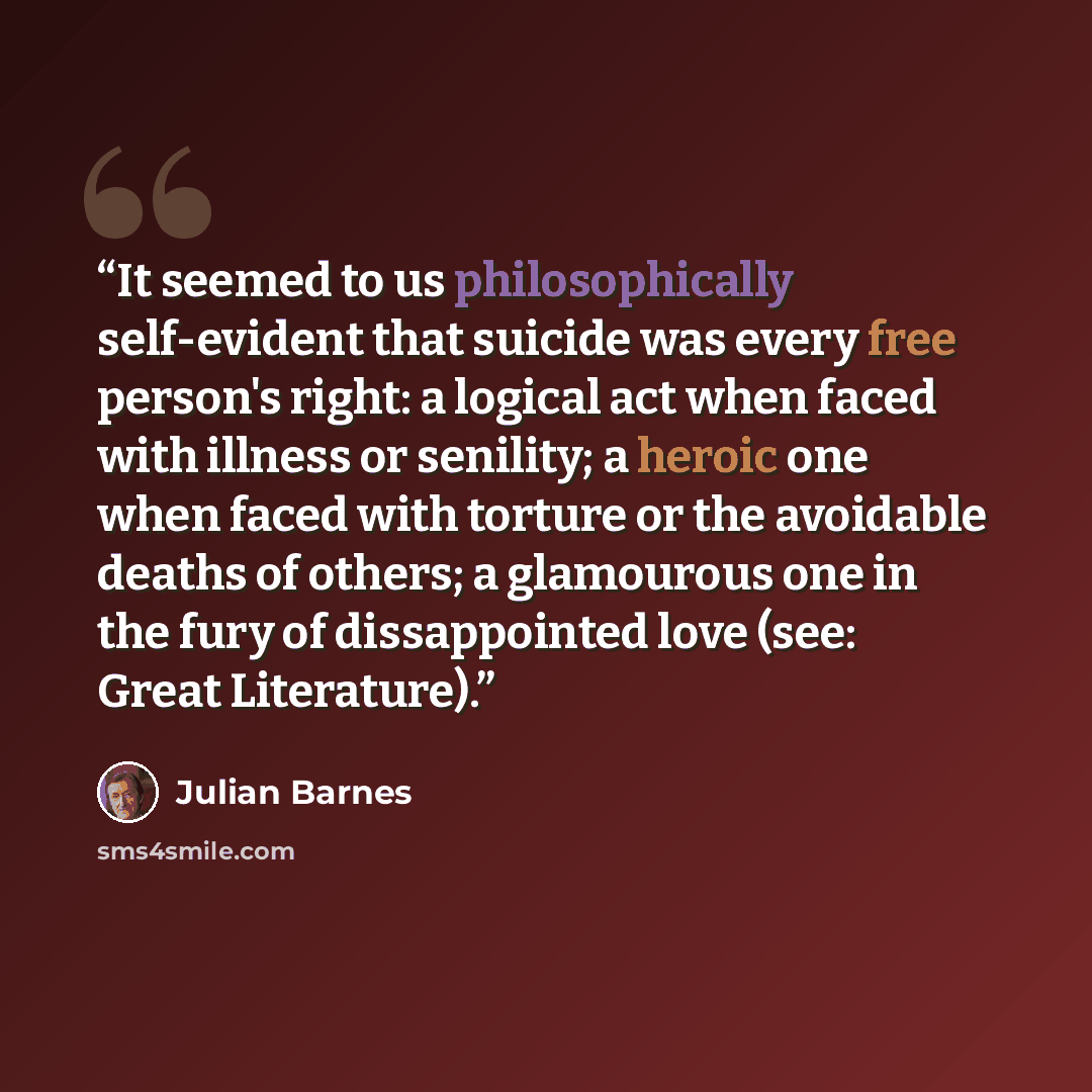 “It seemed to us philosophically self-evident that suicide was every free person's right: a logical act when faced with illness or senility; a heroic one when faced with torture or the avoidable deaths of others; a glamourous one in the fury of dissappointed love (see: Great Literature).” quote by Julian Barnes