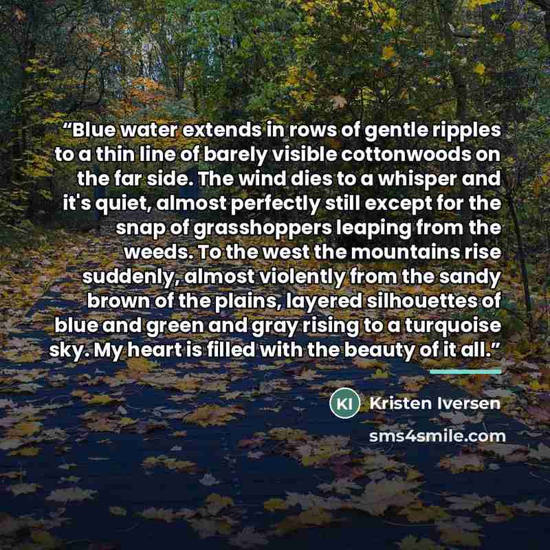 “Blue water extends in rows of gentle ripples to a thin line of barely visible cottonwoods on the far side. The wind dies to a whisper and it's quiet, almost perfectly still except for the snap of grasshoppers leaping from the weeds. To the west the mountains rise suddenly, almost violently from…” quote by Kristen Iversen