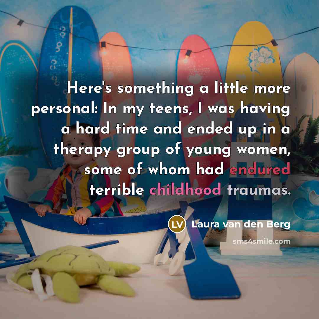 “Here's something a little more personal: In my teens, I was having a hard time and ended up in a therapy group of young women, some of whom had endured terrible childhood traumas.” quote by Laura van den Berg