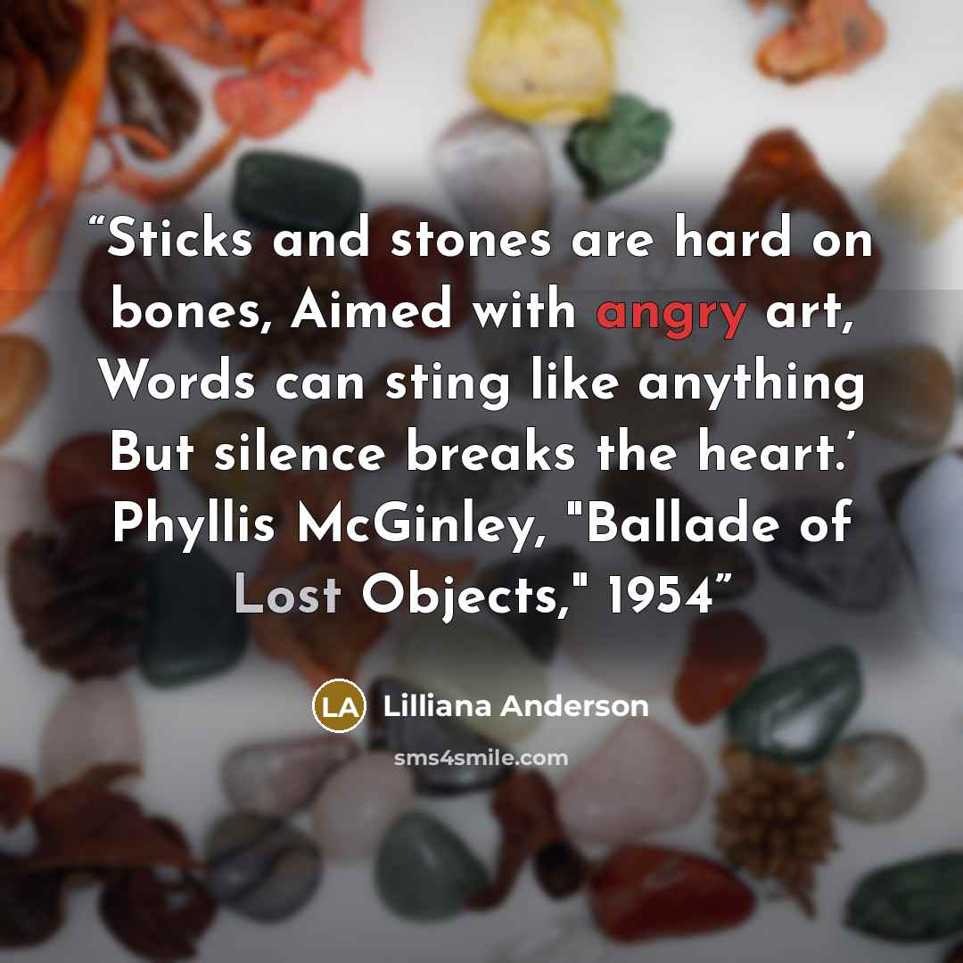 “Sticks and stones are hard on bones, Aimed with angry art, Words can sting like anything But silence breaks the heart.’ Phyllis McGinley, "Ballade of Lost Objects," 1954” quote by Lilliana Anderson