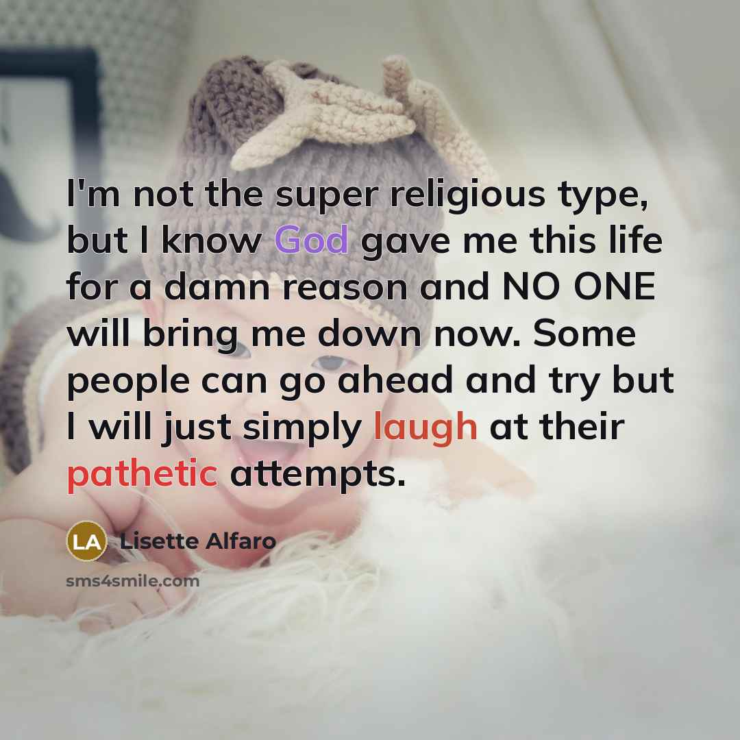“I'm not the super religious type, but I know God gave me this life for a damn reason and NO ONE will bring me down now. Some people can go ahead and try but I will just simply laugh at their pathetic attempts.” quote by Lisette Alfaro