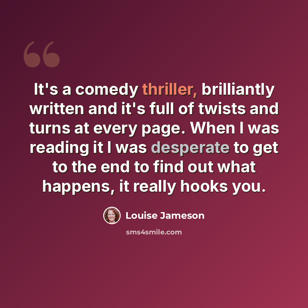 “It's a comedy thriller, brilliantly written and it's full of twists and turns at every page. When I was reading it I was desperate to get to the end to find out what happens, it really hooks you.” quote by Louise Jameson