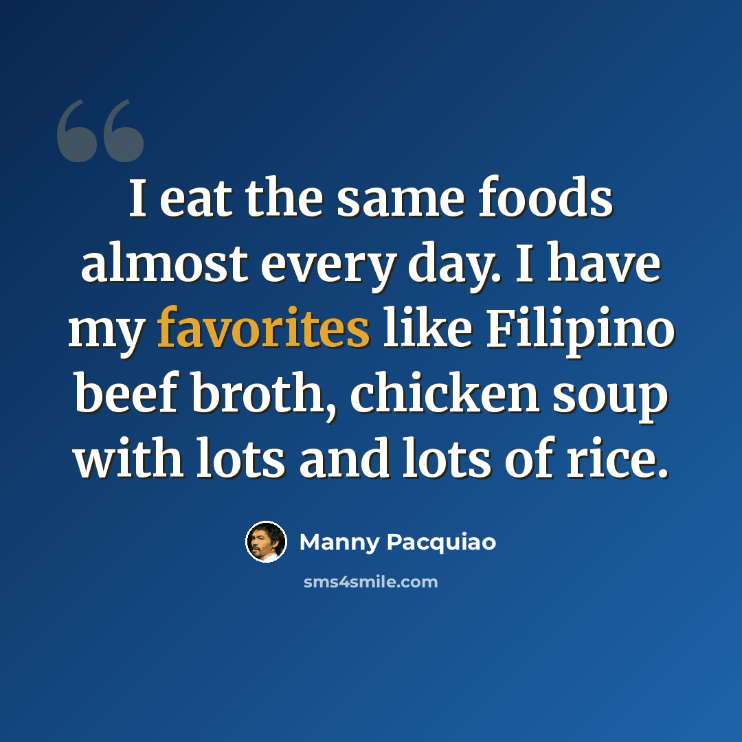 “I eat the same foods almost every day. I have my favorites like Filipino beef broth, chicken soup with lots and lots of rice.” quote by Manny Pacquiao