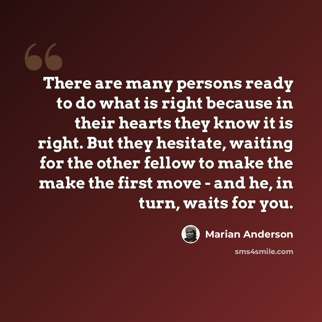 “There are many persons ready to do what is right because in their hearts they know it is right. But they hesitate, waiting for the other fellow to make the make the first move - and he, in turn, waits for you.” quote by Marian Anderson