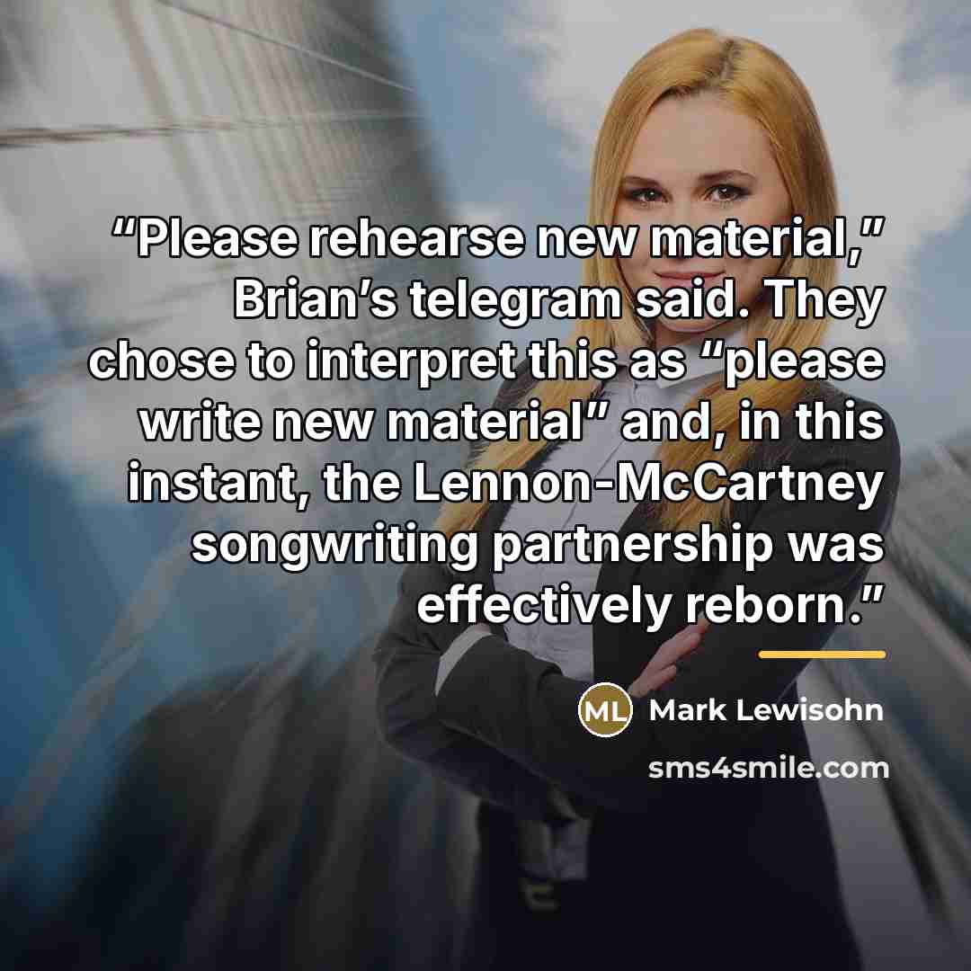 “Please rehearse new material,” Brian’s telegram said. They chose to interpret this as “please write new material” and, in this instant, the Lennon-McCartney songwriting partnership was effectively reborn.” quote by Mark Lewisohn