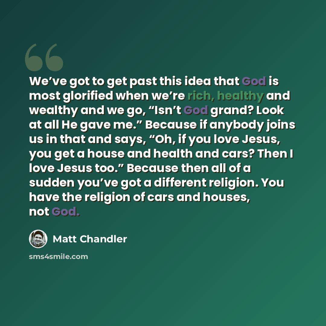 “We’ve got to get past this idea that God is most glorified when we’re rich, healthy and wealthy and we go, “Isn’t God grand? Look at all He gave me.” Because if anybody joins us in that and says, “Oh, if you love Jesus, you get a house and health and cars? Then I love Jesus too.” Because then all…” quote by Matt Chandler