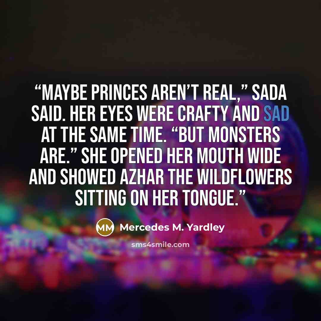 “Maybe princes aren’t real,” Sada said. Her eyes were crafty and sad at the same time. “But monsters are.” She opened her mouth wide and showed Azhar the wildflowers sitting on her tongue.” quote by Mercedes M. Yardley