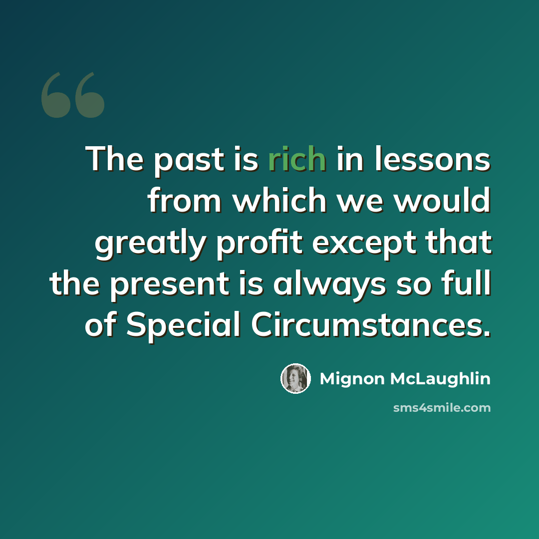 “The past is rich in lessons from which we would greatly profit except that the present is always so full of Special Circumstances.” quote by Mignon McLaughlin