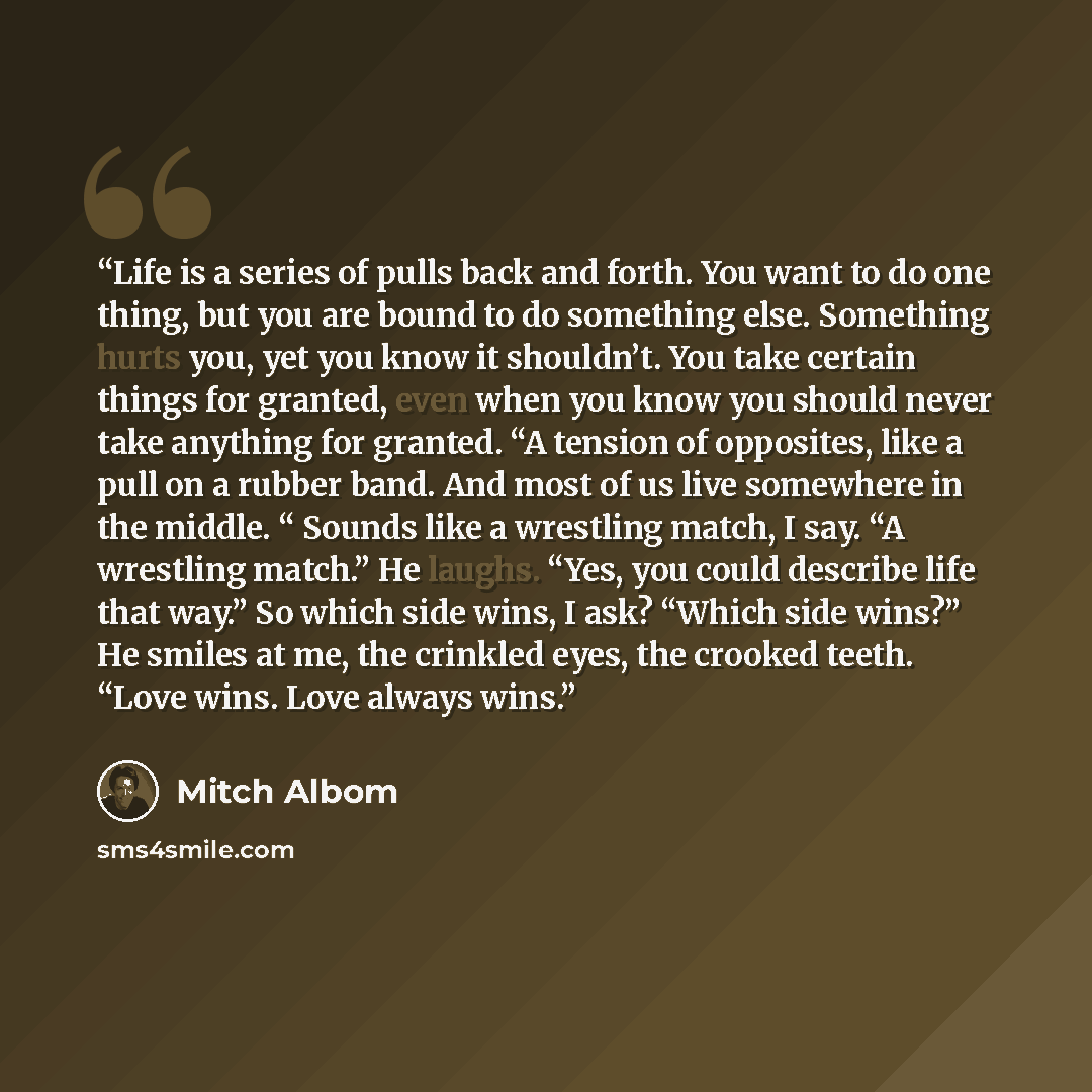 “Life is a series of pulls back and forth. You want to do one thing, but you are bound to do something else. Something hurts you, yet you know it shouldn’t. You take certain things for granted, even when you know you should never take anything for granted. “A tension of opposites, like a pull on a…” quote by Mitch Albom