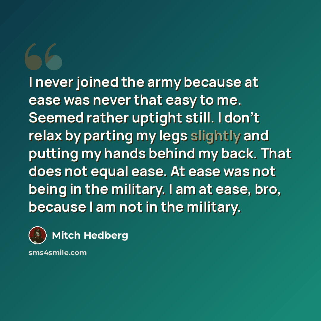 “I never joined the army because at ease was never that easy to me. Seemed rather uptight still. I don't relax by parting my legs slightly and putting my hands behind my back. That does not equal ease. At ease was not being in the military. I am at ease, bro, because I am not in the military.” quote by Mitch Hedberg