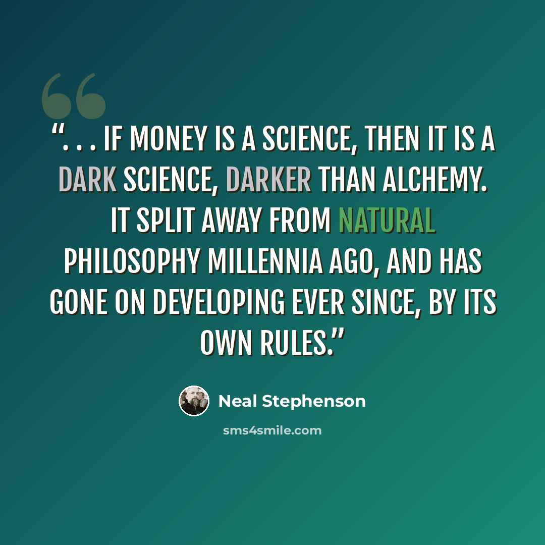 “. . . if money is a science, then it is a dark science, darker than alchemy. It split away from Natural Philosophy millennia ago, and has gone on developing ever since, by its own rules.” quote by Neal Stephenson