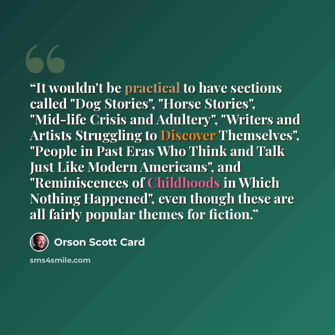“It wouldn't be practical to have sections called "Dog Stories", "Horse Stories", "Mid-life Crisis and Adultery", "Writers and Artists Struggling to Discover Themselves", "People in Past Eras Who Think and Talk Just Like Modern Americans", and "Reminiscences of Childhoods in Which Nothing…” quote by Orson Scott Card