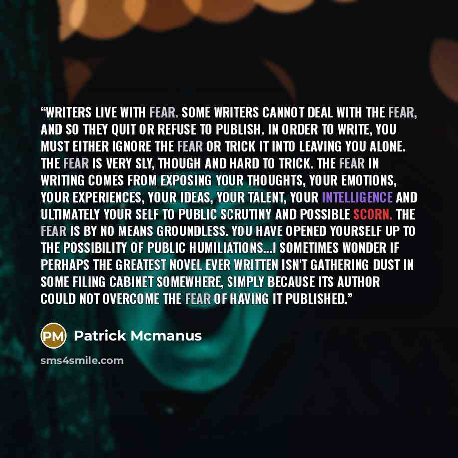 “Writers live with fear. Some writers cannot deal with the fear, and so they quit or refuse to publish. In order to write, you must either ignore the fear or trick it into leaving you alone. The fear is very sly, though and hard to trick. The fear in writing comes from exposing your thoughts, your…” quote by Patrick Mcmanus
