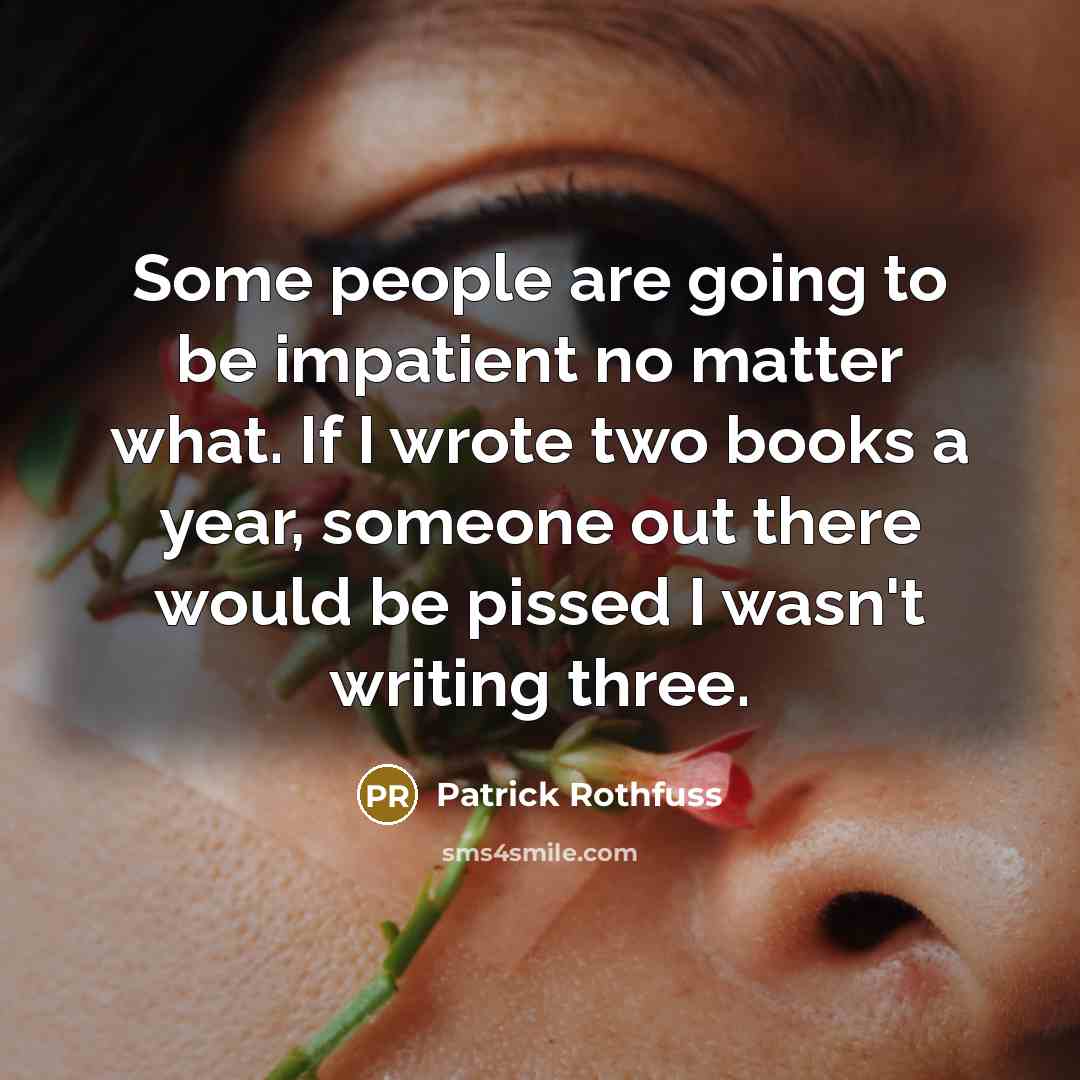 “Some people are going to be impatient no matter what. If I wrote two books a year, someone out there would be pissed I wasn't writing three.” quote by Patrick Rothfuss