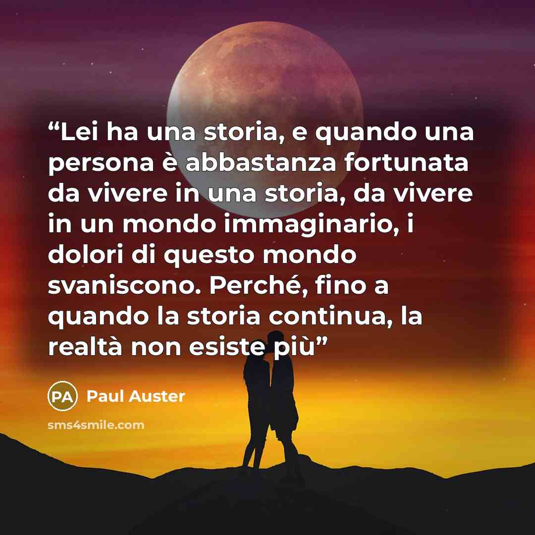 “Lei ha una storia, e quando una persona è abbastanza fortunata da vivere in una storia, da vivere in un mondo immaginario, i dolori di questo mondo svaniscono. Perché, fino a quando la storia continua, la realtà non esiste più” quote by Paul Auster