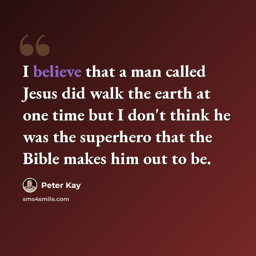 “I believe that a man called Jesus did walk the earth at one time but I don't think he was the superhero that the Bible makes him out to be.” quote by Peter Kay
