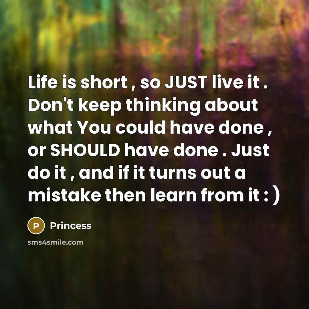“Life is short , so JUST live it . Don't keep thinking about what You could have done , or SHOULD have done . Just do it , and if it turns out a mistake then learn from it : )” quote by Princess