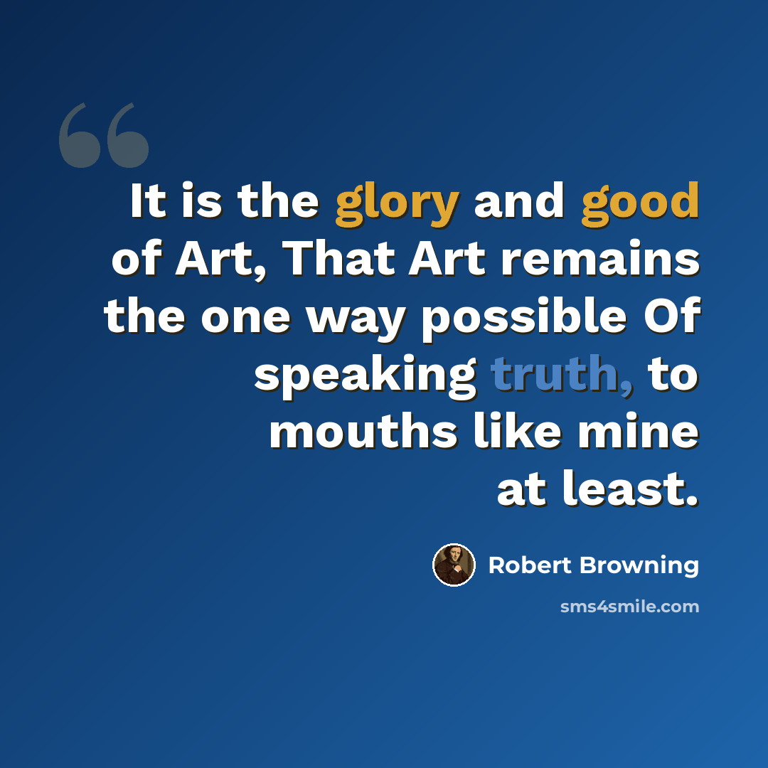 “It is the glory and good of Art, That Art remains the one way possible Of speaking truth, to mouths like mine at least.” quote by Robert Browning