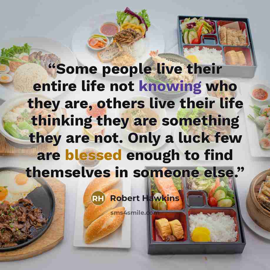 “Some people live their entire life not knowing who they are, others live their life thinking they are something they are not. Only a luck few are blessed enough to find themselves in someone else.” quote by Robert Hawkins