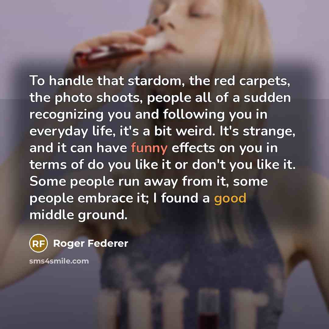 “To handle that stardom, the red carpets, the photo shoots, people all of a sudden recognizing you and following you in everyday life, it's a bit weird. It's strange, and it can have funny effects on you in terms of do you like it or don't you like it. Some people run away from it, some people…” quote by Roger Federer