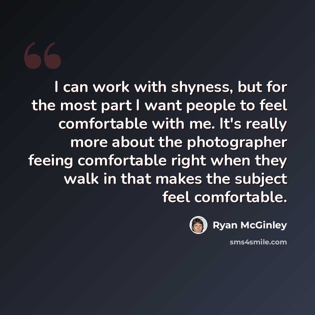 “I can work with shyness, but for the most part I want people to feel comfortable with me. It's really more about the photographer feeing comfortable right when they walk in that makes the subject feel comfortable.” quote by Ryan McGinley