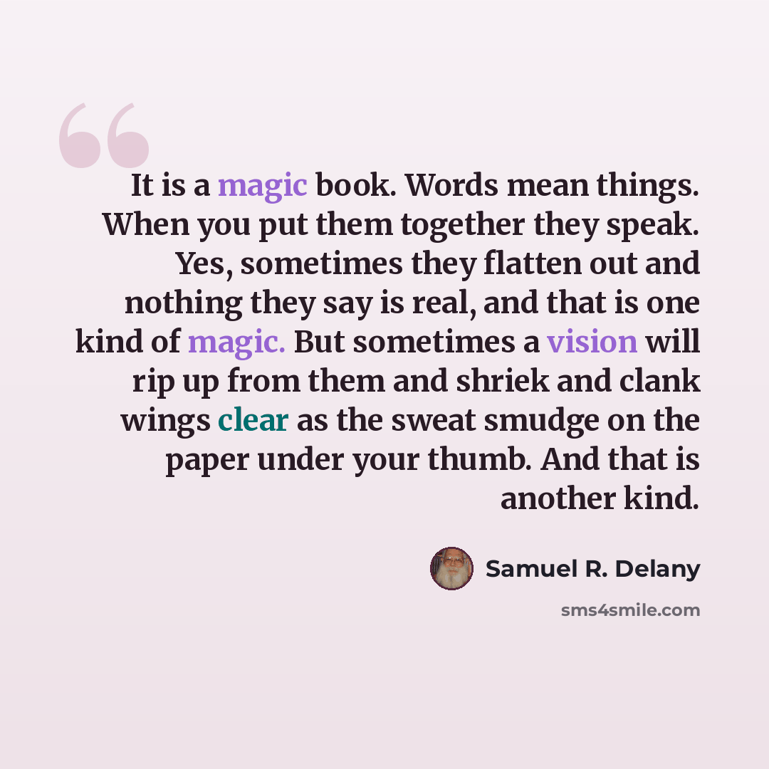 “It is a magic book. Words mean things. When you put them together they speak. Yes, sometimes they flatten out and nothing they say is real, and that is one kind of magic. But sometimes a vision will rip up from them and shriek and clank wings clear as the sweat smudge on the paper under your…” quote by Samuel R. Delany