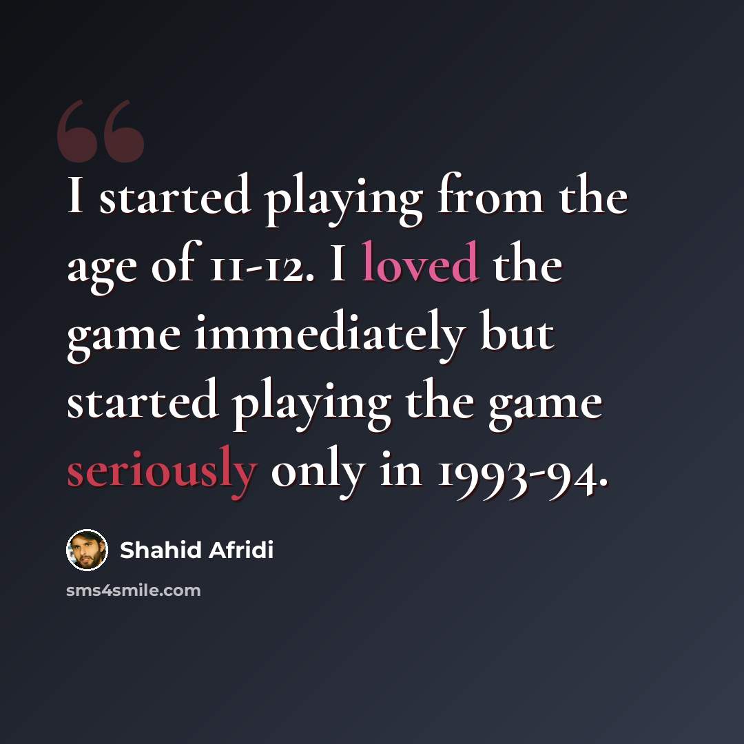 “I started playing from the age of 11-12. I loved the game immediately but started playing the game seriously only in 1993-94.” quote by Shahid Afridi