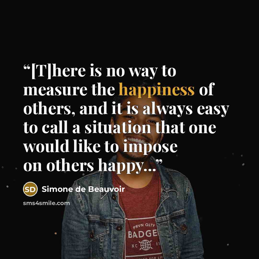 “[T]here is no way to measure the happiness of others, and it is always easy to call a situation that one would like to impose on others happy...” quote by Simone de Beauvoir