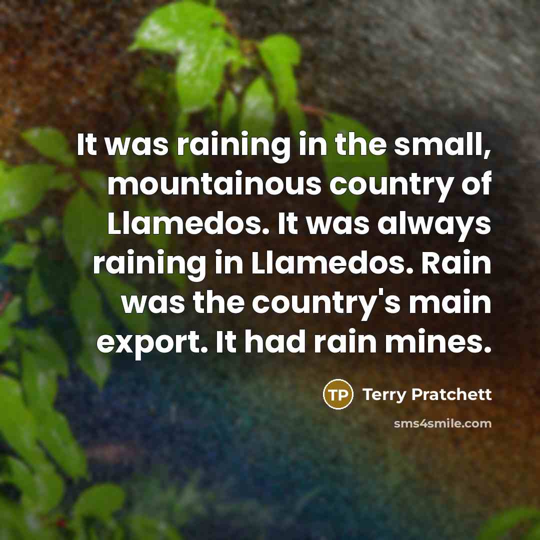 “It was raining in the small, mountainous country of Llamedos. It was always raining in Llamedos. Rain was the country's main export. It had rain mines.” quote by Terry Pratchett