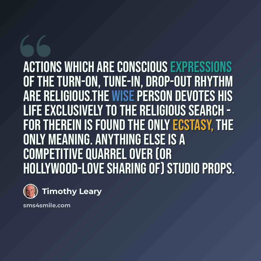 “Actions which are conscious expressions of the turn-on, tune-in, drop-out rhythm are religious.The wise person devotes his life exclusively to the religious search - for therein is found the only ecstasy, the only meaning. Anything else is a competitive quarrel over (or Hollywood-love sharing of)…” quote by Timothy Leary