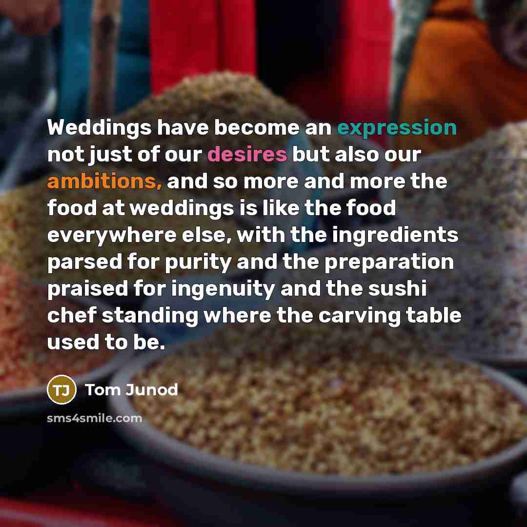 “Weddings have become an expression not just of our desires but also our ambitions, and so more and more the food at weddings is like the food everywhere else, with the ingredients parsed for purity and the preparation praised for ingenuity and the sushi chef standing where the carving table used…” quote by Tom Junod