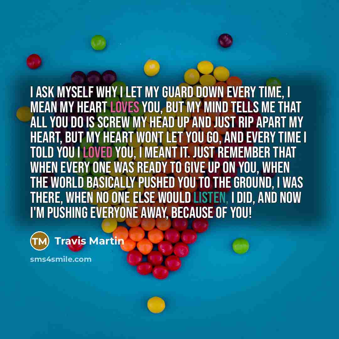 “I ask myself why I let my guard down every time, I mean my heart loves you, but my mind tells me that all you do is screw my head up and just rip apart my heart, but my heart wont let you go, and every time I told you I loved you, I meant it. just remember that when every one was ready to give up…” quote by Travis Martin