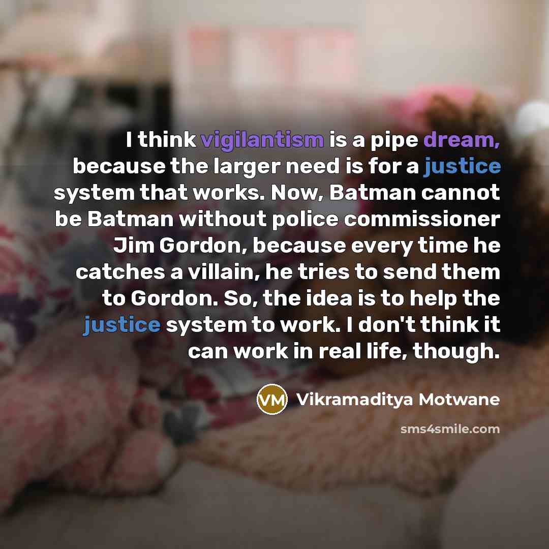 “I think vigilantism is a pipe dream, because the larger need is for a justice system that works. Now, Batman cannot be Batman without police commissioner Jim Gordon, because every time he catches a villain, he tries to send them to Gordon. So, the idea is to help the justice system to work. I…” quote by Vikramaditya Motwane