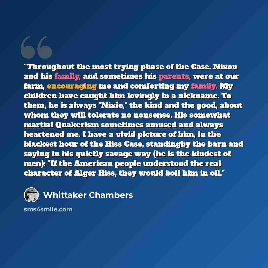 “Throughout the most trying phase of the Case, Nixon and his family, and sometimes his parents, were at our farm, encouraging me and comforting my family. My children have caught him lovingly in a nickname. To them, he is always "Nixie," the kind and the good, about whom they will tolerate no…” quote by Whittaker Chambers