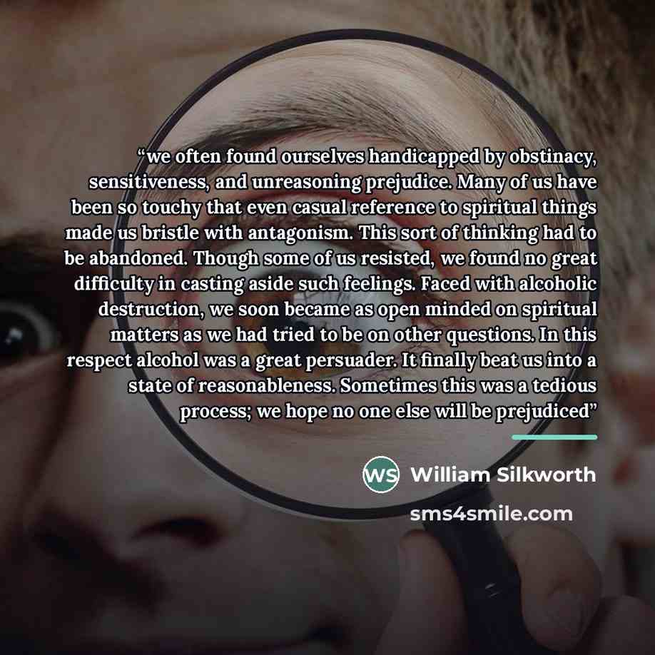 “we often found ourselves handicapped by obstinacy, sensitiveness, and unreasoning prejudice. Many of us have been so touchy that even casual reference to spiritual things made us bristle with antagonism. This sort of thinking had to be abandoned. Though some of us resisted, we found no great…” quote by William Silkworth