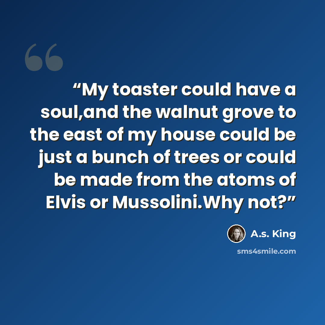 “My toaster could have a soul,and the walnut grove to the east of my house could be just a bunch of trees or could be made from the atoms of Elvis or Mussolini.Why not?” quote by A.S. King