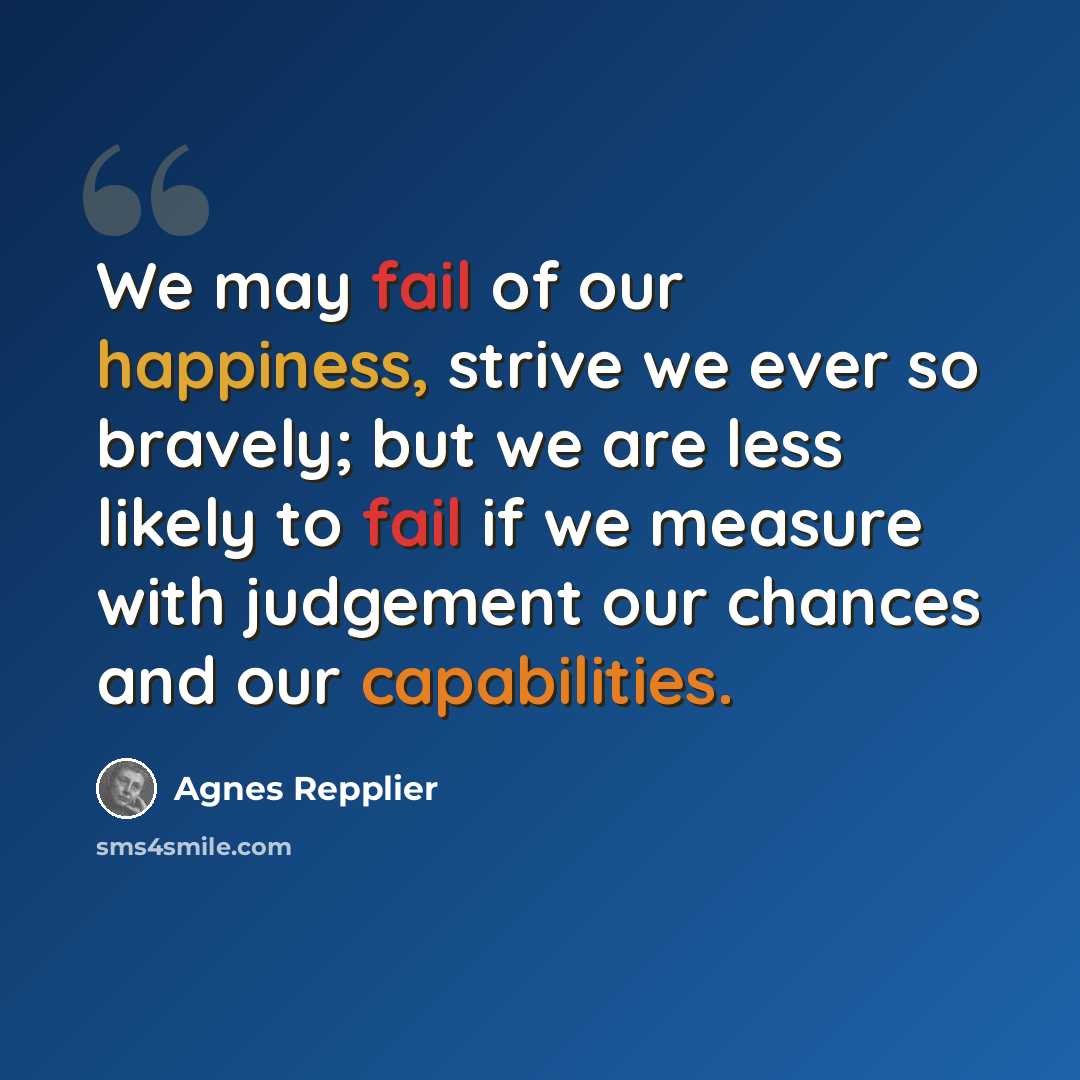 “We may fail of our happiness, strive we ever so bravely; but we are less likely to fail if we measure with judgement our chances and our capabilities.” quote by Agnes Repplier