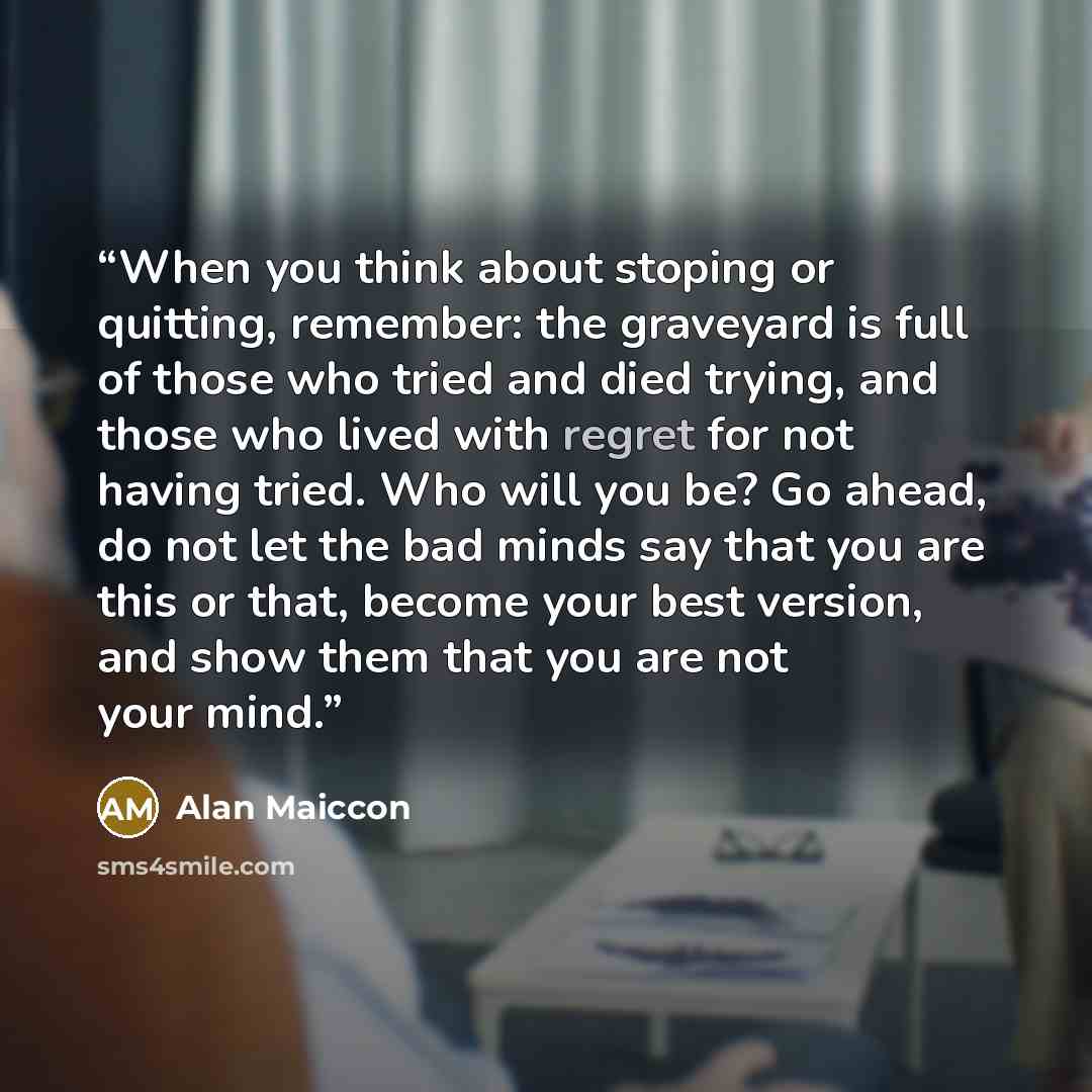 “When you think about stoping or quitting, remember: the graveyard is full of those who tried and died trying, and those who lived with regret for not having tried. Who will you be? Go ahead, do not let the bad minds say that you are this or that, become your best version, and show them that you…” quote by Alan Maiccon