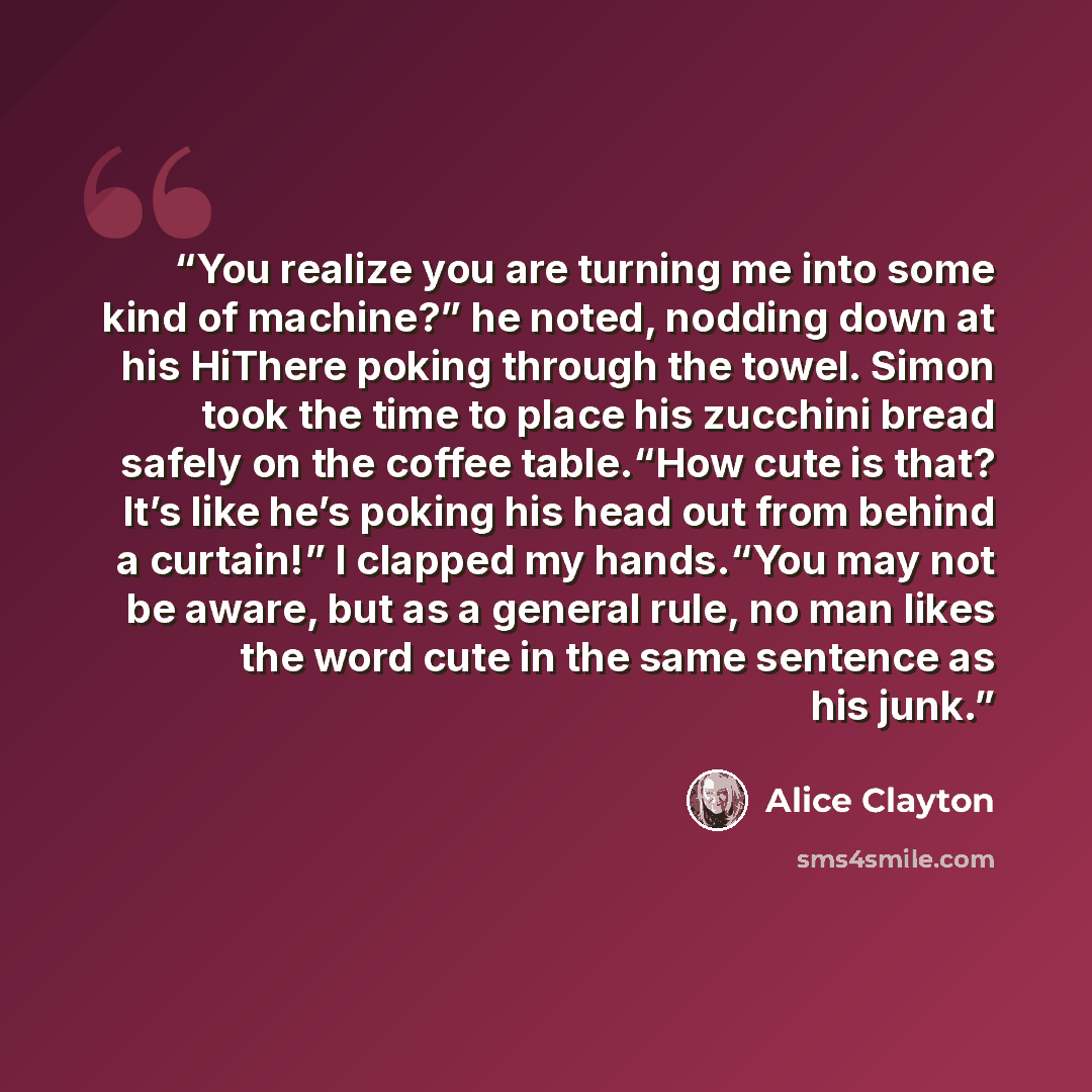 “You realize you are turning me into some kind of machine?” he noted, nodding down at his HiThere poking through the towel. Simon took the time to place his zucchini bread safely on the coffee table.“How cute is that? It’s like he’s poking his head out from behind a curtain!” I clapped my…” quote by Alice Clayton