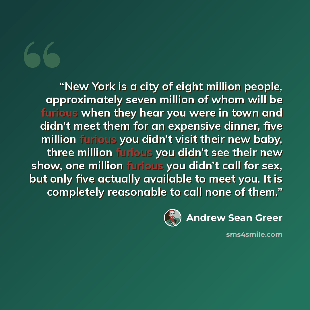 “New York is a city of eight million people, approximately seven million of whom will be furious when they hear you were in town and didn’t meet them for an expensive dinner, five million furious you didn’t visit their new baby, three million furious you didn’t see their new show, one million…” quote by Andrew Sean Greer
