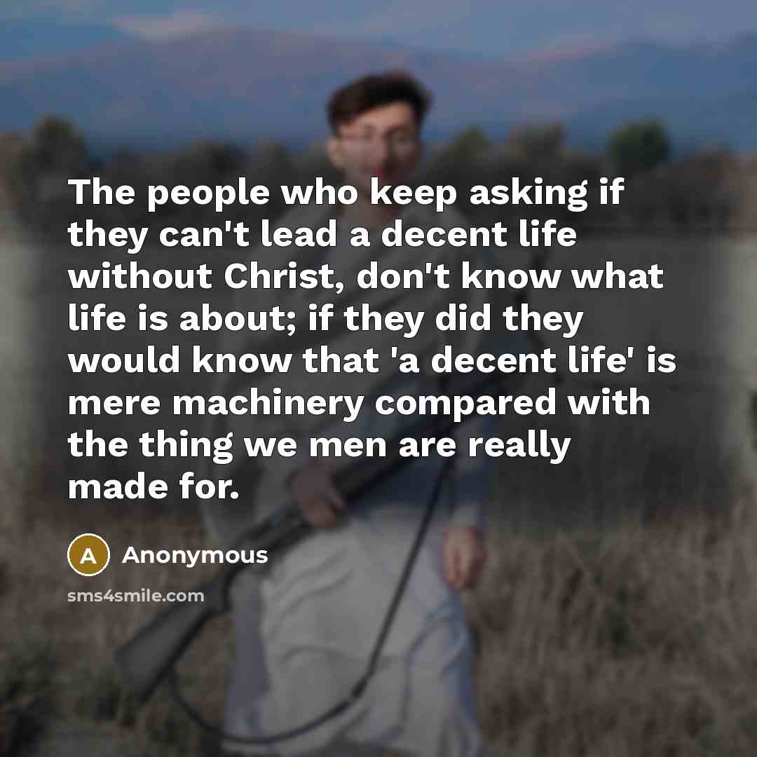 “The people who keep asking if they can't lead a decent life without Christ, don't know what life is about; if they did they would know that 'a decent life' is mere machinery compared with the thing we men are really made for.” quote by Anonymous