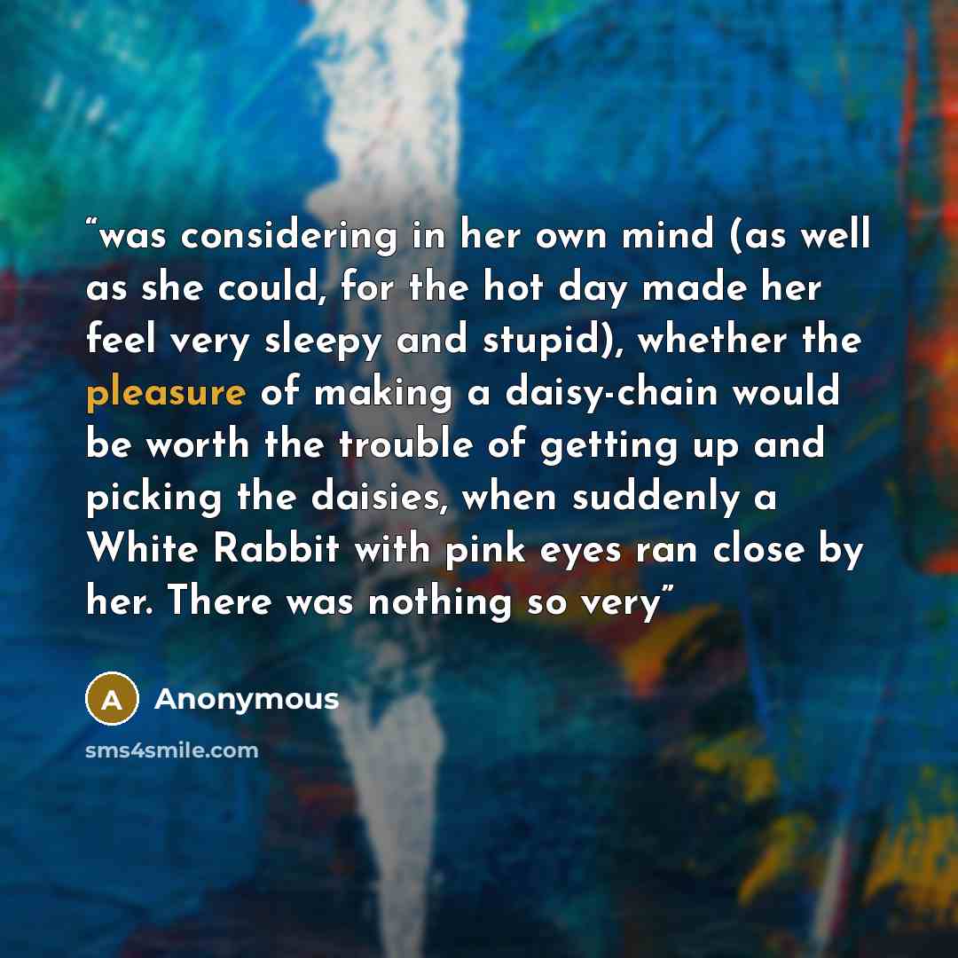 “was considering in her own mind (as well as she could, for the hot day made her feel very sleepy and stupid), whether the pleasure of making a daisy-chain would be worth the trouble of getting up and picking the daisies, when suddenly a White Rabbit with pink eyes ran close by her. There was…” quote by Anonymous