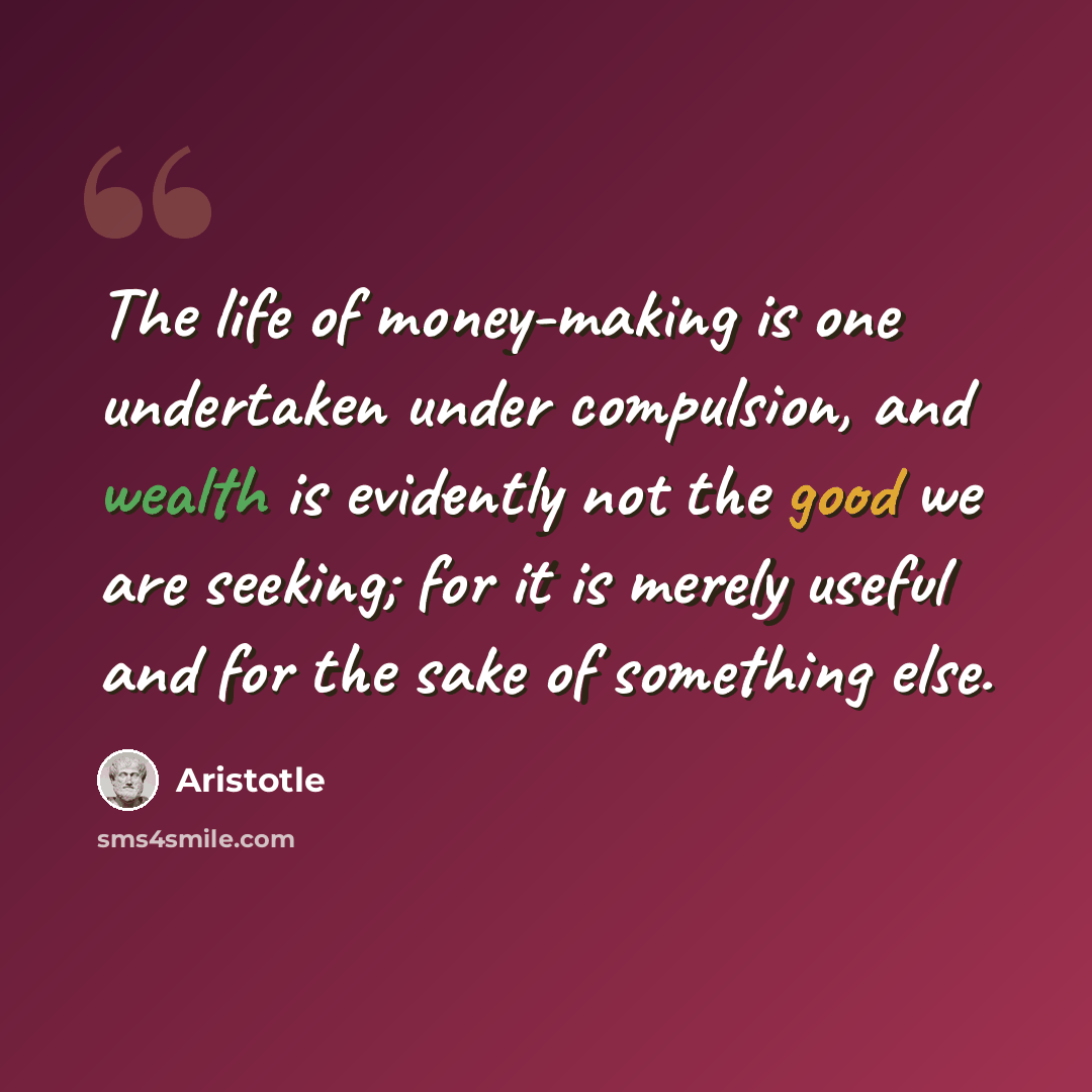 “The life of money-making is one undertaken under compulsion, and wealth is evidently not the good we are seeking; for it is merely useful and for the sake of something else.” quote by Aristotle