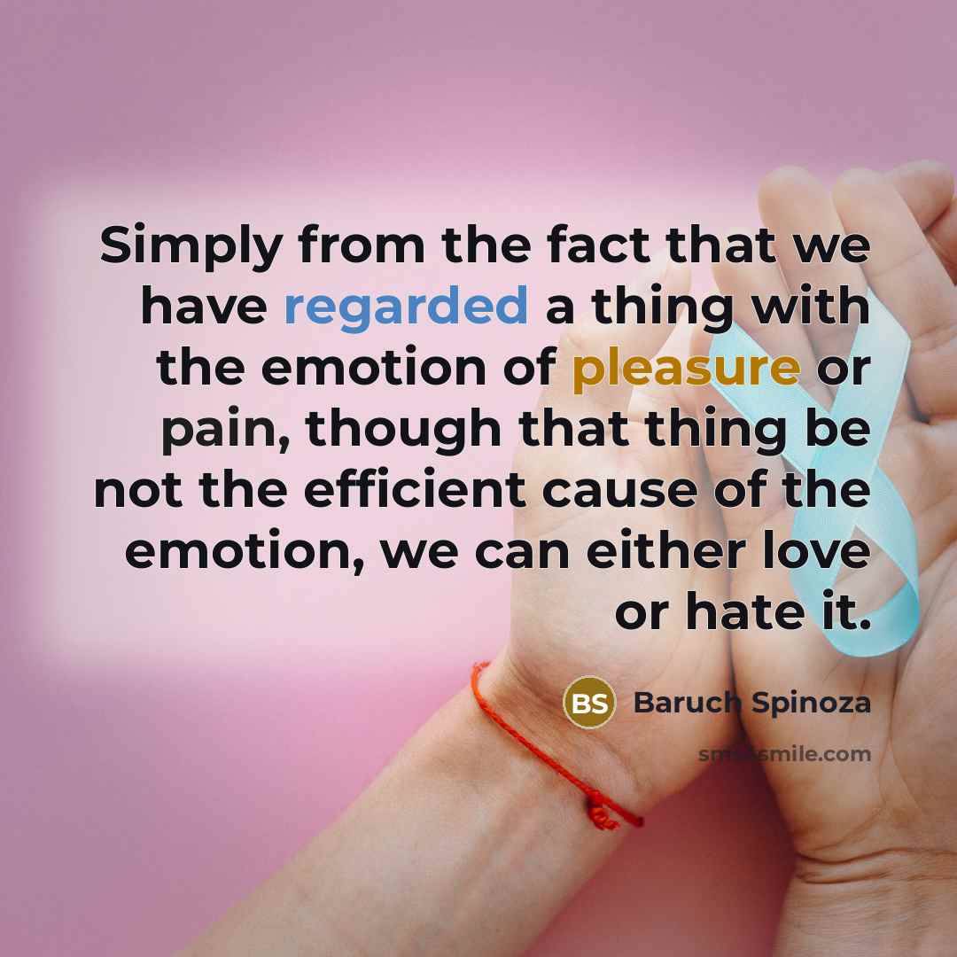 “Simply from the fact that we have regarded a thing with the emotion of pleasure or pain, though that thing be not the efficient cause of the emotion, we can either love or hate it.” quote by Baruch Spinoza