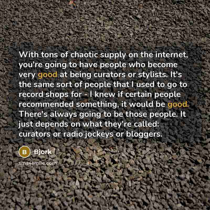 “With tons of chaotic supply on the internet, you're going to have people who become very good at being curators or stylists. It's the same sort of people that I used to go to record shops for - I knew if certain people recommended something, it would be good. There's always going to be those…” quote by Bjork