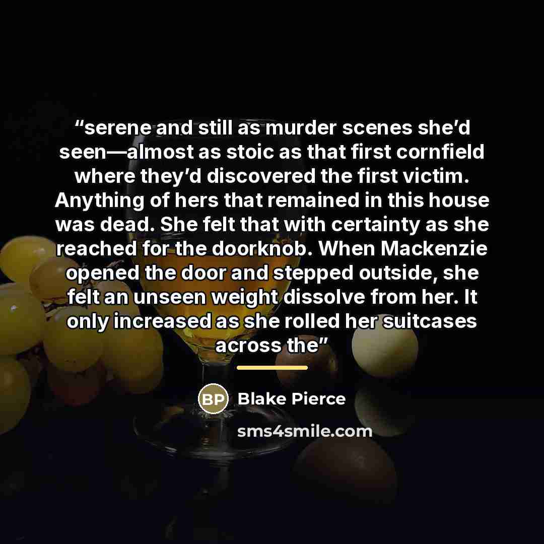 “serene and still as murder scenes she’d seen—almost as stoic as that first cornfield where they’d discovered the first victim. Anything of hers that remained in this house was dead. She felt that with certainty as she reached for the doorknob. When Mackenzie opened the door and stepped outside…” quote by Blake Pierce