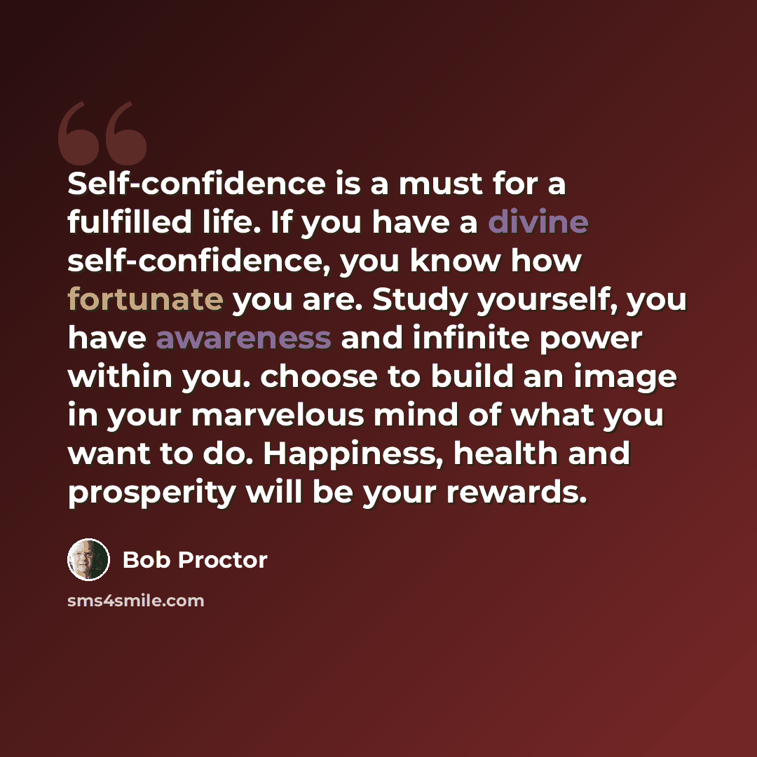“Self-confidence is a must for a fulfilled life. If you have a divine self-confidence, you know how fortunate you are. Study yourself, you have awareness and infinite power within you. choose to build an image in your marvelous mind of what you want to do. Happiness, health and prosperity will be…” quote by Bob Proctor
