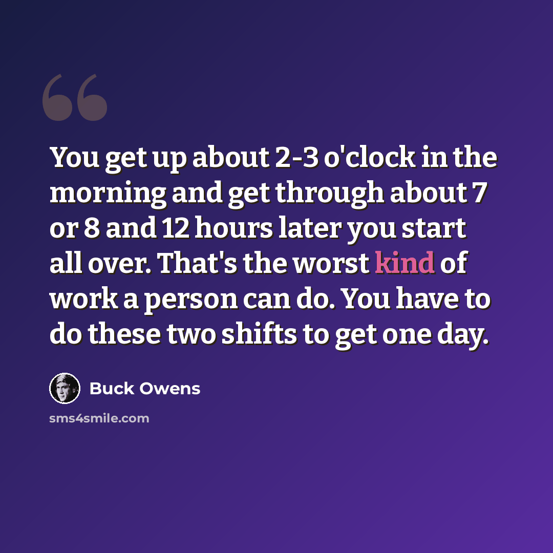 “You get up about 2-3 o'clock in the morning and get through about 7 or 8 and 12 hours later you start all over. That's the worst kind of work a person can do. You have to do these two shifts to get one day.” quote by Buck Owens